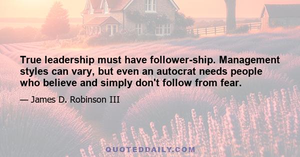 True leadership must have follower-ship. Management styles can vary, but even an autocrat needs people who believe and simply don't follow from fear.