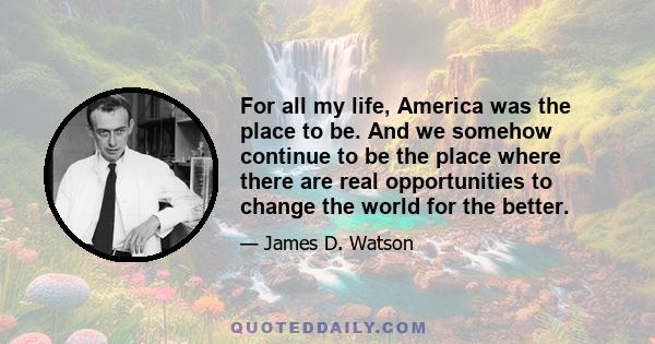 For all my life, America was the place to be. And we somehow continue to be the place where there are real opportunities to change the world for the better.