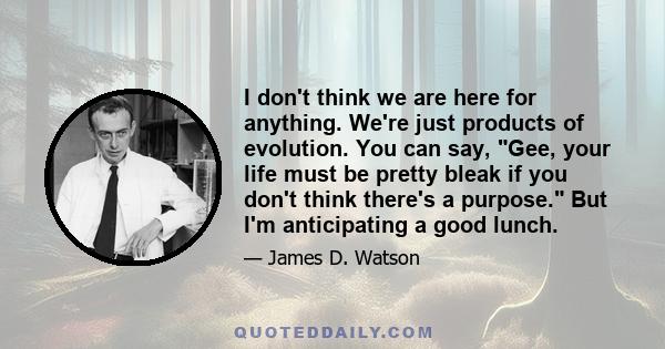 I don't think we are here for anything. We're just products of evolution. You can say, Gee, your life must be pretty bleak if you don't think there's a purpose. But I'm anticipating a good lunch.