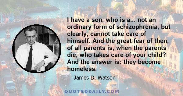 I have a son, who is a... not an ordinary form of schizophrenia, but clearly, cannot take care of himself. And the great fear of then, of all parents is, when the parents die, who takes care of your child? And the