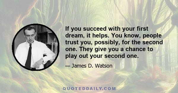 If you succeed with your first dream, it helps. You know, people trust you, possibly, for the second one. They give you a chance to play out your second one.