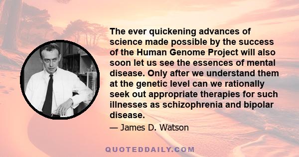 The ever quickening advances of science made possible by the success of the Human Genome Project will also soon let us see the essences of mental disease. Only after we understand them at the genetic level can we