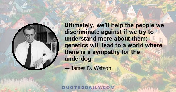 Ultimately, we'll help the people we discriminate against if we try to understand more about them; genetics will lead to a world where there is a sympathy for the underdog.