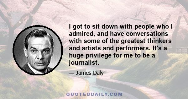 I got to sit down with people who I admired, and have conversations with some of the greatest thinkers and artists and performers. It's a huge privilege for me to be a journalist.