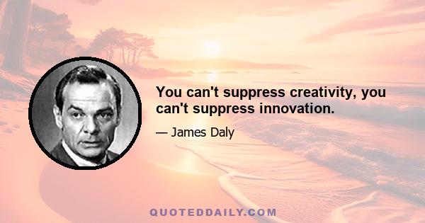 You can't suppress creativity, you can't suppress innovation.