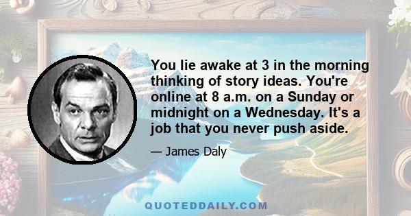 You lie awake at 3 in the morning thinking of story ideas. You're online at 8 a.m. on a Sunday or midnight on a Wednesday. It's a job that you never push aside.