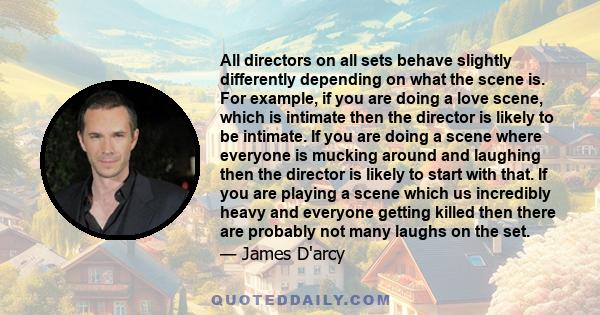 All directors on all sets behave slightly differently depending on what the scene is. For example, if you are doing a love scene, which is intimate then the director is likely to be intimate. If you are doing a scene