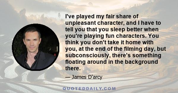 I've played my fair share of unpleasant character, and I have to tell you that you sleep better when you're playing fun characters. You think you don't take it home with you, at the end of the filming day, but