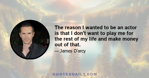 The reason I wanted to be an actor is that I don't want to play me for the rest of my life and make money out of that.