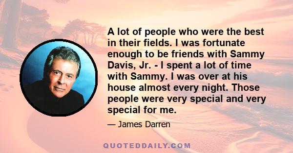 A lot of people who were the best in their fields. I was fortunate enough to be friends with Sammy Davis, Jr. - I spent a lot of time with Sammy. I was over at his house almost every night. Those people were very