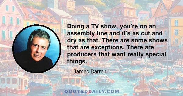 Doing a TV show, you're on an assembly line and it's as cut and dry as that. There are some shows that are exceptions. There are producers that want really special things.