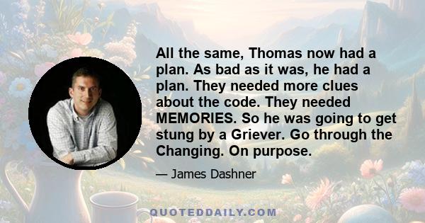 All the same, Thomas now had a plan. As bad as it was, he had a plan. They needed more clues about the code. They needed MEMORIES. So he was going to get stung by a Griever. Go through the Changing. On purpose.