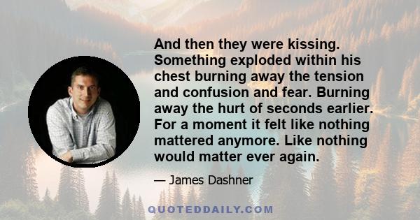 And then they were kissing. Something exploded within his chest burning away the tension and confusion and fear. Burning away the hurt of seconds earlier. For a moment it felt like nothing mattered anymore. Like nothing 