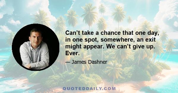 Can’t take a chance that one day, in one spot, somewhere, an exit might appear. We can’t give up. Ever.