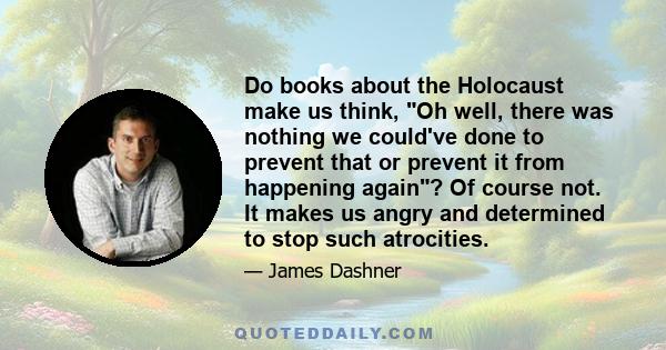 Do books about the Holocaust make us think, Oh well, there was nothing we could've done to prevent that or prevent it from happening again? Of course not. It makes us angry and determined to stop such atrocities.