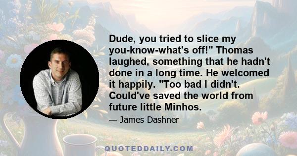 Dude, you tried to slice my you-know-what's off! Thomas laughed, something that he hadn't done in a long time. He welcomed it happily. Too bad I didn't. Could've saved the world from future little Minhos.