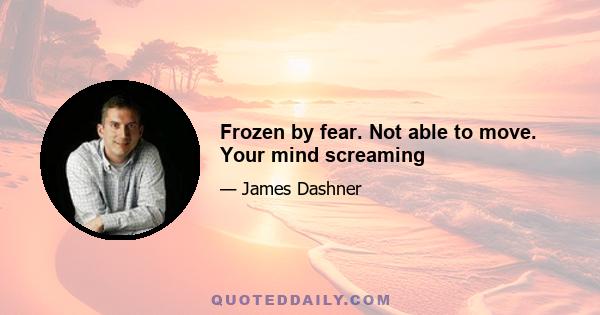 Frozen by fear. Not able to move. Your mind screaming