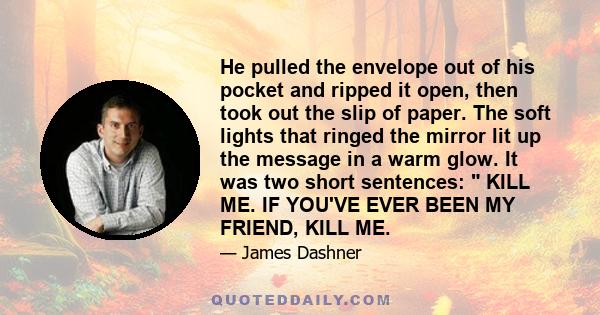 He pulled the envelope out of his pocket and ripped it open, then took out the slip of paper. The soft lights that ringed the mirror lit up the message in a warm glow. It was two short sentences:  KILL ME. IF YOU'VE