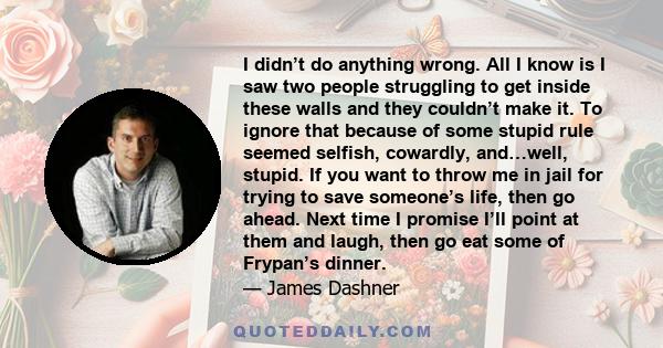 I didn’t do anything wrong. All I know is I saw two people struggling to get inside these walls and they couldn’t make it. To ignore that because of some stupid rule seemed selfish, cowardly, and…well, stupid. If you