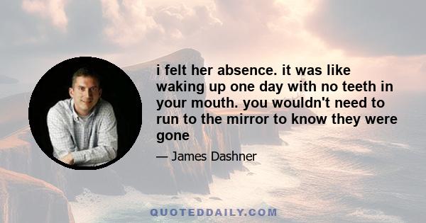 i felt her absence. it was like waking up one day with no teeth in your mouth. you wouldn't need to run to the mirror to know they were gone