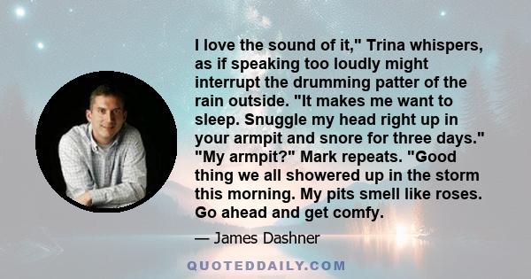 I love the sound of it, Trina whispers, as if speaking too loudly might interrupt the drumming patter of the rain outside. It makes me want to sleep. Snuggle my head right up in your armpit and snore for three days. My