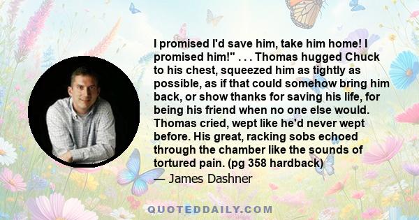 I promised I'd save him, take him home! I promised him! . . . Thomas hugged Chuck to his chest, squeezed him as tightly as possible, as if that could somehow bring him back, or show thanks for saving his life, for being 