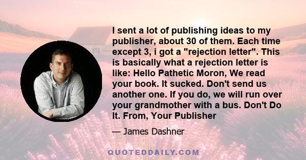 I sent a lot of publishing ideas to my publisher, about 30 of them. Each time except 3, i got a rejection letter. This is basically what a rejection letter is like: Hello Pathetic Moron, We read your book. It sucked.