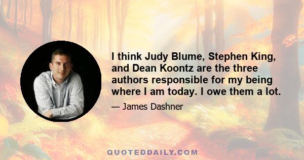 I think Judy Blume, Stephen King, and Dean Koontz are the three authors responsible for my being where I am today. I owe them a lot.