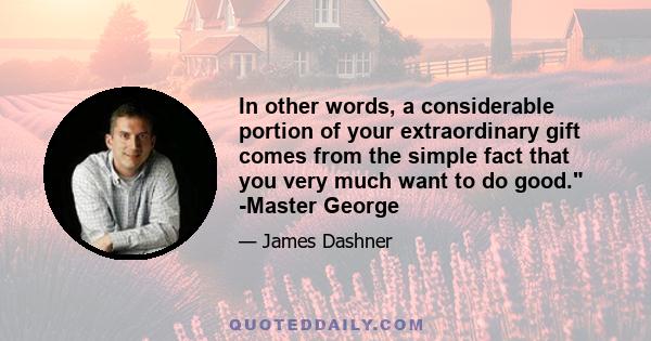 In other words, a considerable portion of your extraordinary gift comes from the simple fact that you very much want to do good. -Master George