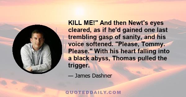 KILL ME! And then Newt's eyes cleared, as if he'd gained one last trembling gasp of sanity, and his voice softened. Please, Tommy. Please. With his heart falling into a black abyss, Thomas pulled the trigger.