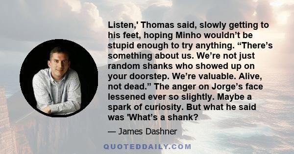 Listen,' Thomas said, slowly getting to his feet, hoping Minho wouldn’t be stupid enough to try anything. “There’s something about us. We’re not just random shanks who showed up on your doorstep. We’re valuable. Alive,