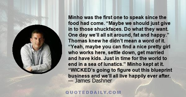 Minho was the first one to speak since the food had come. “Maybe we should just give in to those shuckfaces. Do what they want. One day we’ll all sit around, fat and happy.” Thomas knew he didn’t mean a word of it.