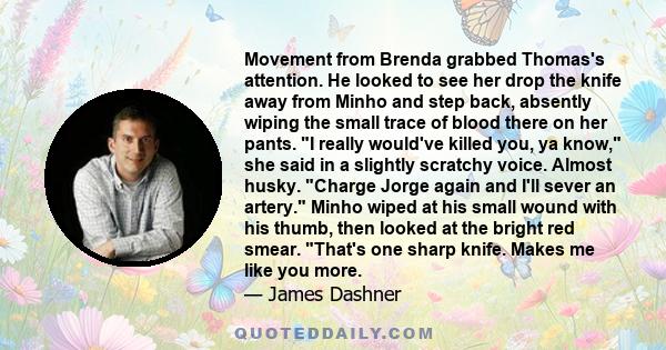 Movement from Brenda grabbed Thomas's attention. He looked to see her drop the knife away from Minho and step back, absently wiping the small trace of blood there on her pants. I really would've killed you, ya know, she 