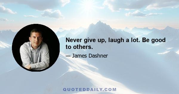 Never give up, laugh a lot. Be good to others.