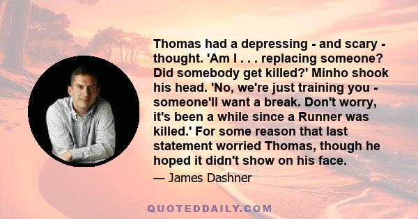 Thomas had a depressing - and scary - thought. 'Am I . . . replacing someone? Did somebody get killed?' Minho shook his head. 'No, we're just training you - someone'll want a break. Don't worry, it's been a while since