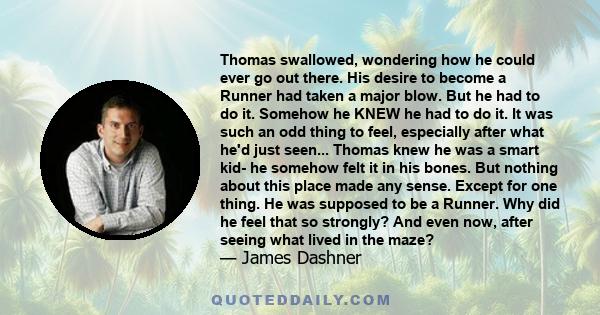 Thomas swallowed, wondering how he could ever go out there. His desire to become a Runner had taken a major blow. But he had to do it. Somehow he KNEW he had to do it. It was such an odd thing to feel, especially after