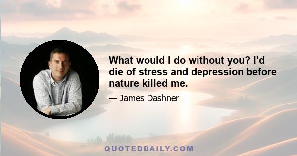 What would I do without you? I'd die of stress and depression before nature killed me.