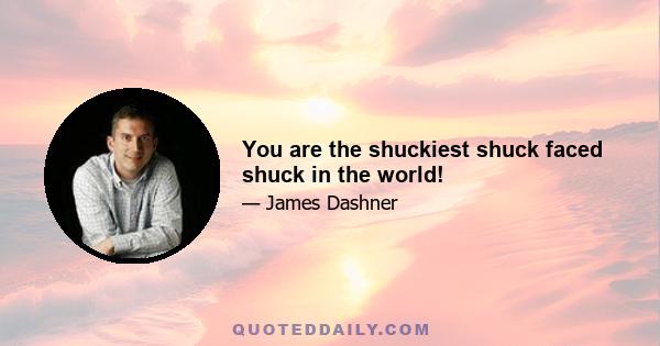 You are the shuckiest shuck faced shuck in the world!