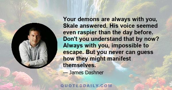 Your demons are always with you, Skale answered. His voice seemed even raspier than the day before. Don't you understand that by now? Always with you, impossible to escape. But you never can guess how they might