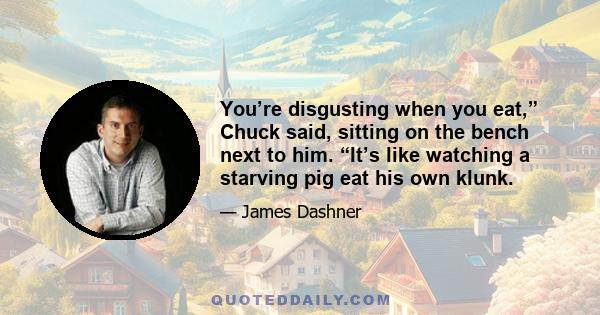 You’re disgusting when you eat,” Chuck said, sitting on the bench next to him. “It’s like watching a starving pig eat his own klunk.