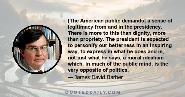 [The American public demands] a sense of legitimacy from and in the presidency. There is more to this than dignity, more than propriety. The president is expected to personify our betterness in an inspiring way, to