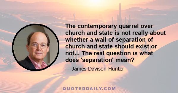 The contemporary quarrel over church and state is not really about whether a wall of separation of church and state should exist or not... The real question is what does 'separation' mean?