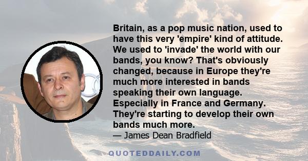 Britain, as a pop music nation, used to have this very 'empire' kind of attitude. We used to 'invade' the world with our bands, you know? That's obviously changed, because in Europe they're much more interested in bands 