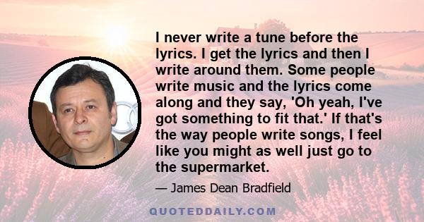 I never write a tune before the lyrics. I get the lyrics and then I write around them. Some people write music and the lyrics come along and they say, 'Oh yeah, I've got something to fit that.' If that's the way people