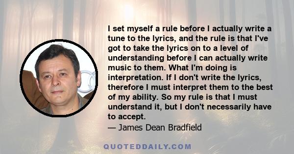 I set myself a rule before I actually write a tune to the lyrics, and the rule is that I've got to take the lyrics on to a level of understanding before I can actually write music to them. What I'm doing is