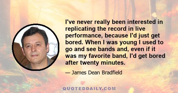 I've never really been interested in replicating the record in live performance, because I'd just get bored. When I was young I used to go and see bands and, even if it was my favorite band, I'd get bored after twenty