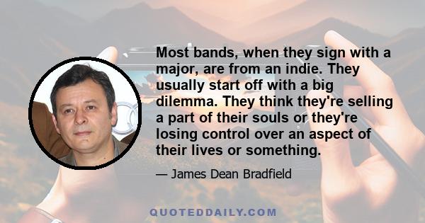 Most bands, when they sign with a major, are from an indie. They usually start off with a big dilemma. They think they're selling a part of their souls or they're losing control over an aspect of their lives or