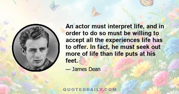 An actor must interpret life, and in order to do so must be willing to accept all the experiences life has to offer. In fact, he must seek out more of life than life puts at his feet. In the short span of his lifetime,