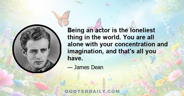 Being an actor is the loneliest thing in the world. You are all alone with your concentration and imagination, and that's all you have.