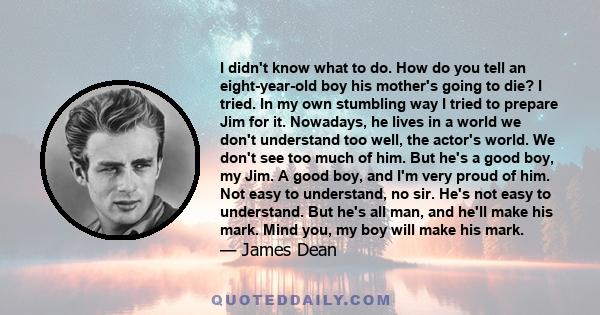 I didn't know what to do. How do you tell an eight-year-old boy his mother's going to die? I tried. In my own stumbling way I tried to prepare Jim for it. Nowadays, he lives in a world we don't understand too well, the